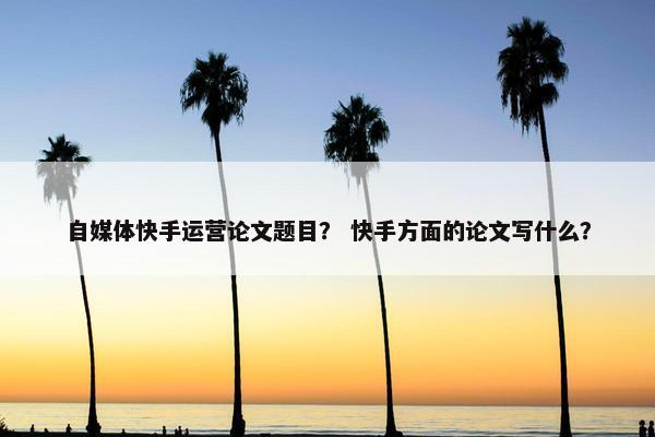 自媒体快手运营论文题目？ 快手方面的论文写什么？