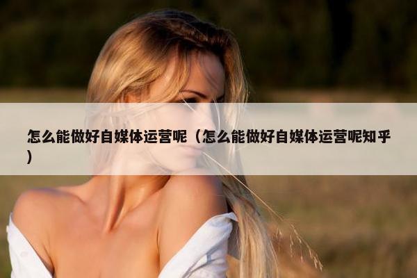 怎么能做好自媒体运营呢（怎么能做好自媒体运营呢知乎）