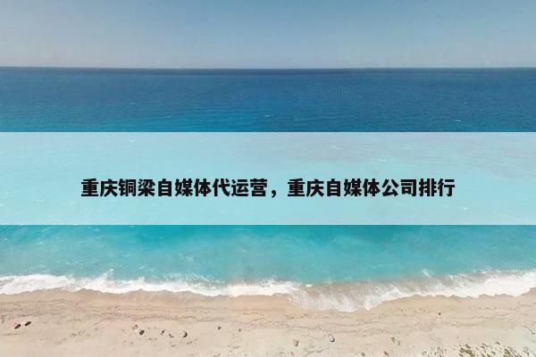重庆铜梁自媒体代运营，重庆自媒体公司排行