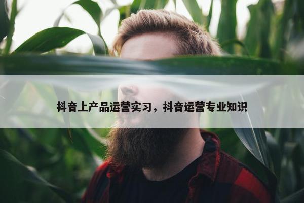 抖音上产品运营实习，抖音运营专业知识