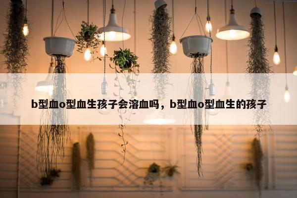 b型血o型血生孩子会溶血吗，b型血o型血生的孩子