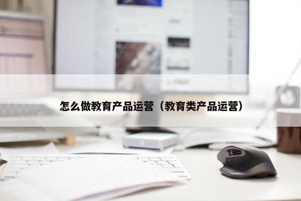 怎么做教育产品运营（教育类产品运营）