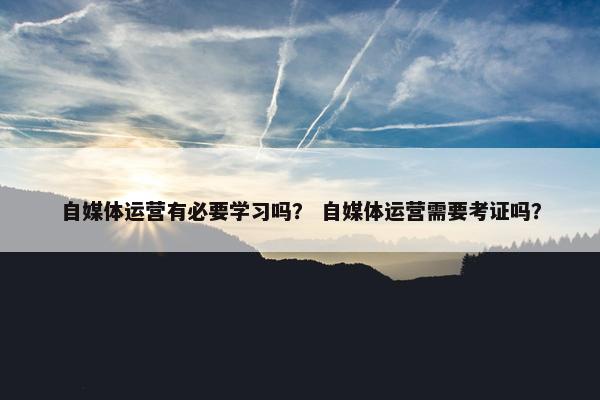 自媒体运营有必要学习吗？ 自媒体运营需要考证吗？