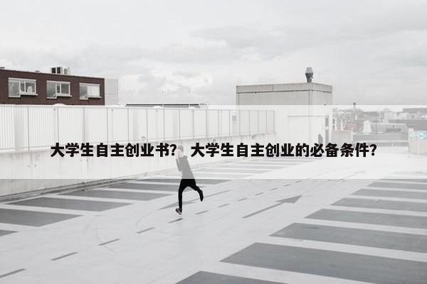 大学生自主创业书？ 大学生自主创业的必备条件？