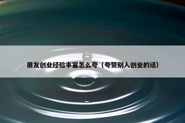 朋友创业经验丰富怎么夸（夸赞别人创业的话）