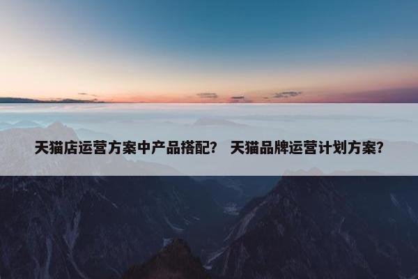 天猫店运营方案中产品搭配？ 天猫品牌运营计划方案？