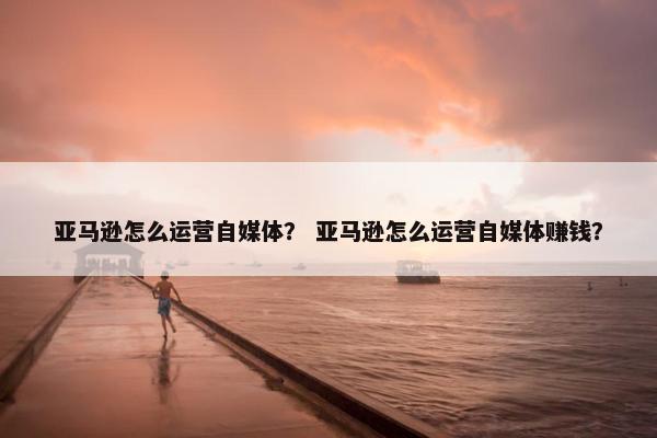 亚马逊怎么运营自媒体？ 亚马逊怎么运营自媒体赚钱？