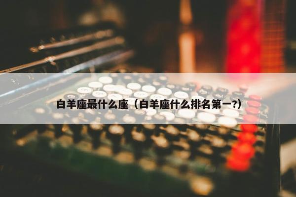 白羊座最什么座（白羊座什么排名第一?）