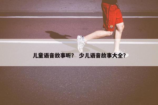儿童语音故事听？ 少儿语音故事大全？