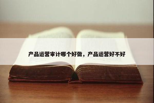 产品运营审计哪个好做，产品运营好不好