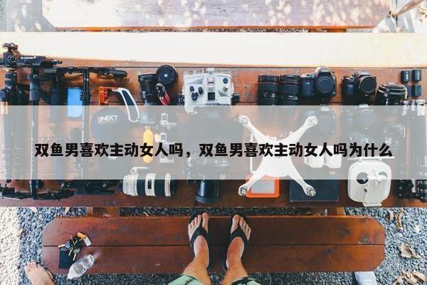 双鱼男喜欢主动女人吗，双鱼男喜欢主动女人吗为什么