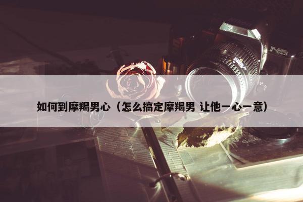 如何到摩羯男心（怎么搞定摩羯男 让他一心一意）