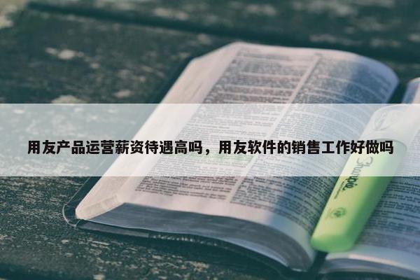 用友产品运营薪资待遇高吗，用友软件的销售工作好做吗
