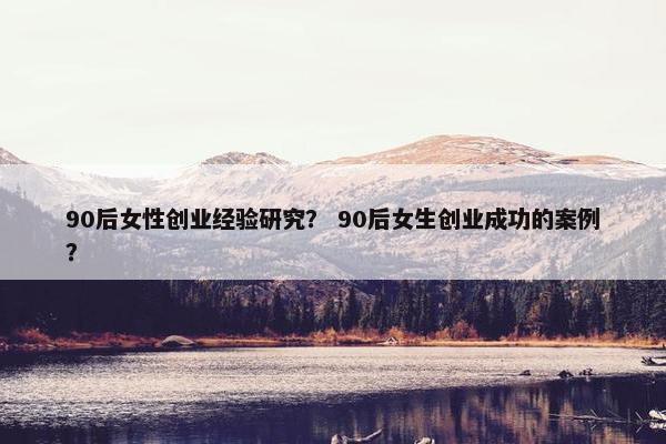 90后女性创业经验研究？ 90后女生创业成功的案例？