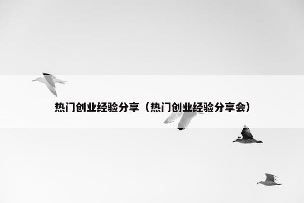 热门创业经验分享（热门创业经验分享会）