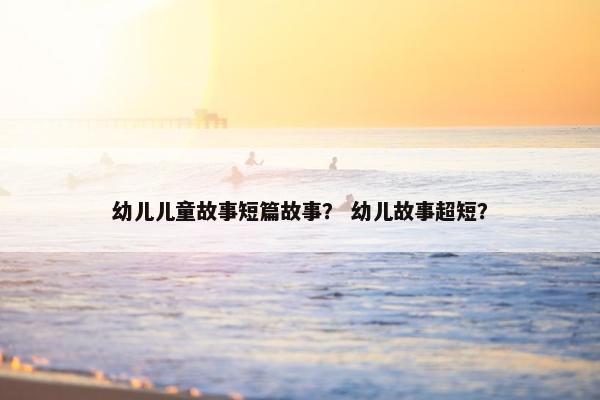 幼儿儿童故事短篇故事？ 幼儿故事超短？
