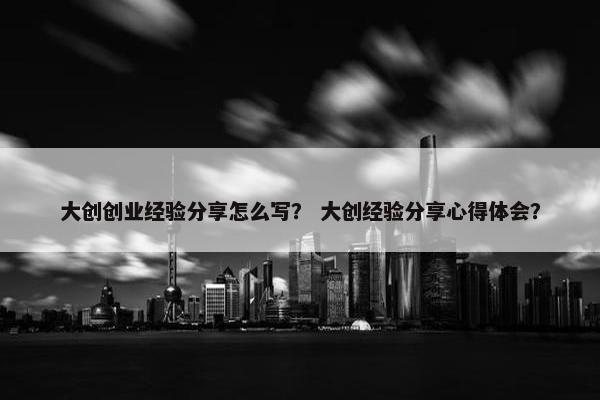 大创创业经验分享怎么写？ 大创经验分享心得体会？