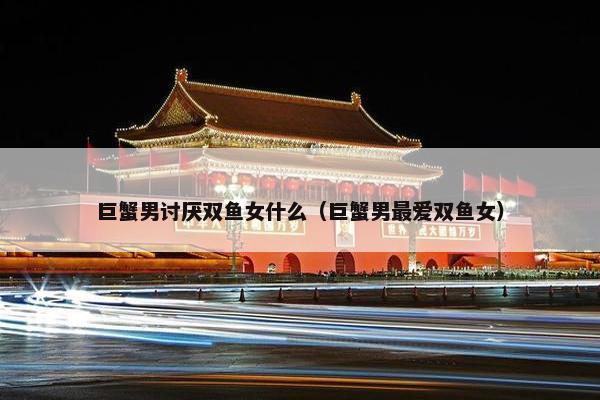 巨蟹男讨厌双鱼女什么（巨蟹男最爱双鱼女）
