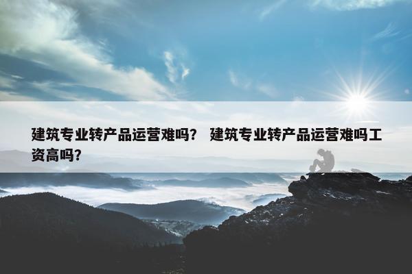 建筑专业转产品运营难吗？ 建筑专业转产品运营难吗工资高吗？