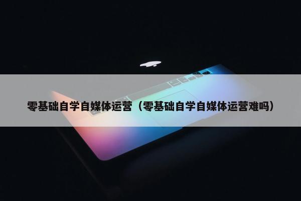 零基础自学自媒体运营（零基础自学自媒体运营难吗）