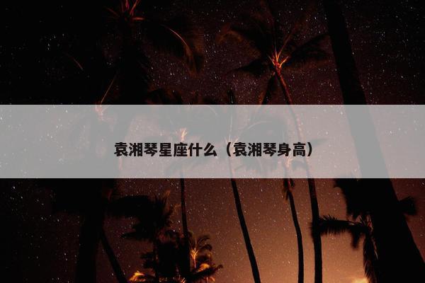 袁湘琴星座什么（袁湘琴身高）