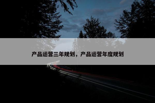 产品运营三年规划，产品运营年度规划