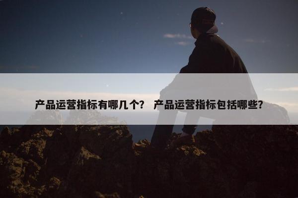 产品运营指标有哪几个？ 产品运营指标包括哪些？