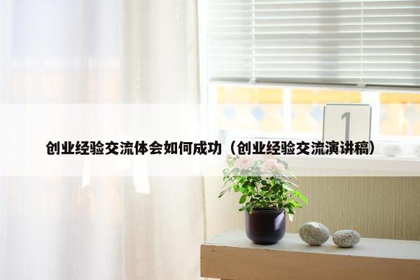 创业经验交流体会如何成功（创业经验交流演讲稿）