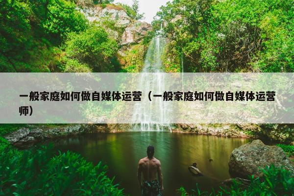 一般家庭如何做自媒体运营（一般家庭如何做自媒体运营师）