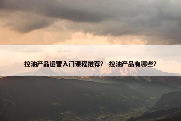 控油产品运营入门课程推荐？ 控油产品有哪些？
