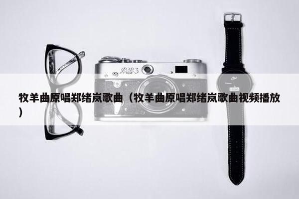 牧羊曲原唱郑绪岚歌曲（牧羊曲原唱郑绪岚歌曲视频播放）