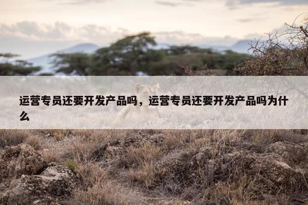 运营专员还要开发产品吗，运营专员还要开发产品吗为什么