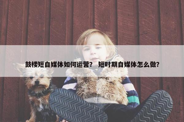 鼓楼短自媒体如何运营？ 短时期自媒体怎么做？