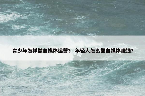 青少年怎样做自媒体运营？ 年轻人怎么靠自媒体赚钱？