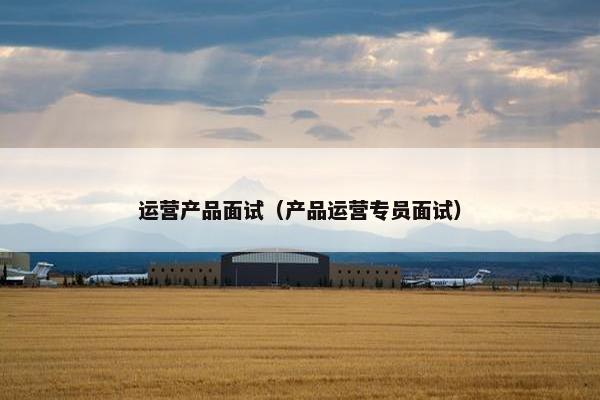 运营产品面试（产品运营专员面试）