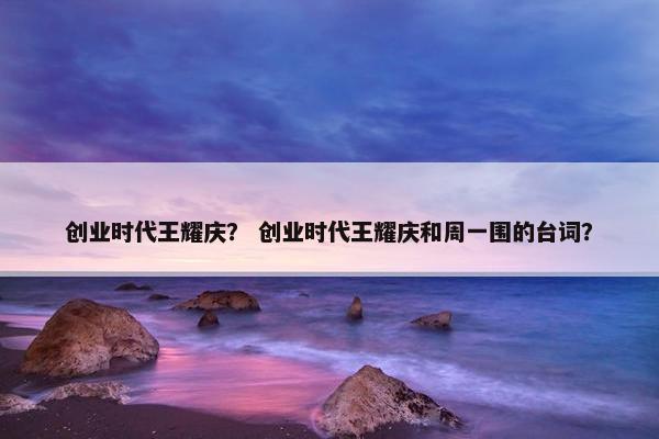 创业时代王耀庆？ 创业时代王耀庆和周一围的台词？