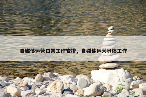 自媒体运营日常工作安排，自媒体运营具体工作