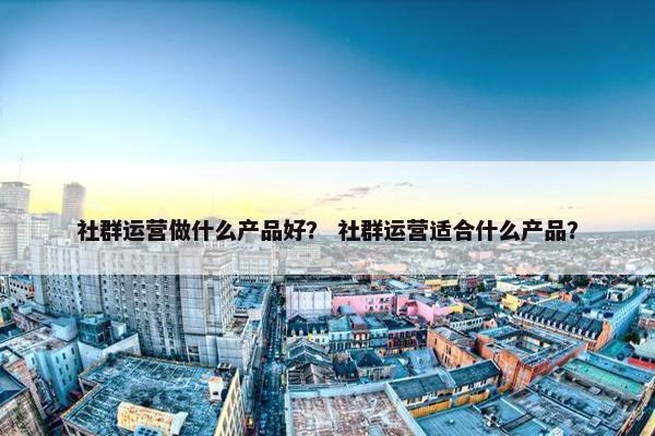社群运营做什么产品好？ 社群运营适合什么产品？