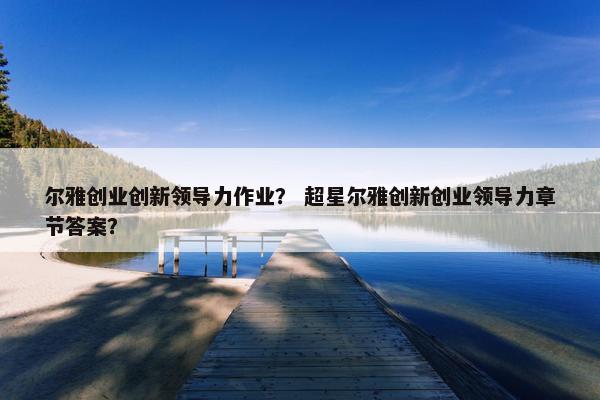 尔雅创业创新领导力作业？ 超星尔雅创新创业领导力章节答案？