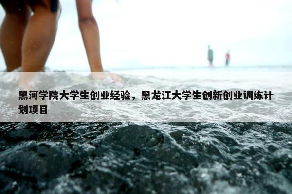 黑河学院大学生创业经验，黑龙江大学生创新创业训练计划项目