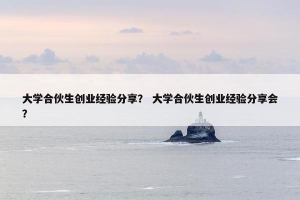 大学合伙生创业经验分享？ 大学合伙生创业经验分享会？
