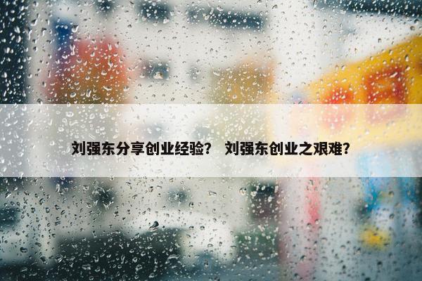 刘强东分享创业经验？ 刘强东创业之艰难？