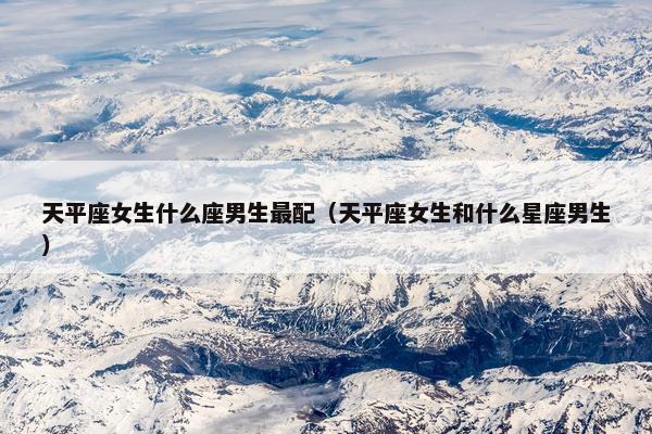 天平座女生什么座男生最配（天平座女生和什么星座男生）