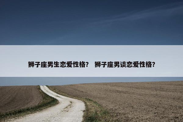 狮子座男生恋爱性格？ 狮子座男谈恋爱性格？
