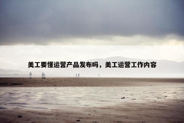 美工要懂运营产品发布吗，美工运营工作内容