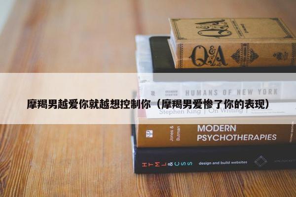 摩羯男越爱你就越想控制你（摩羯男爱惨了你的表现）