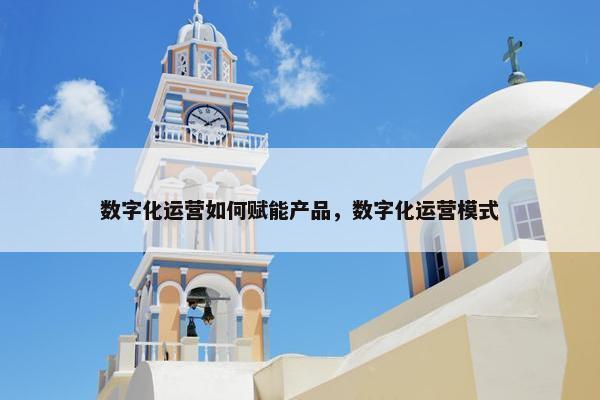 数字化运营如何赋能产品，数字化运营模式
