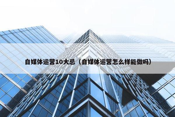 自媒体运营10大忌（自媒体运营怎么样能做吗）