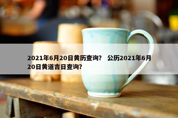 2021年6月20日黄历查询？ 公历2021年6月20日黄道吉日查询？