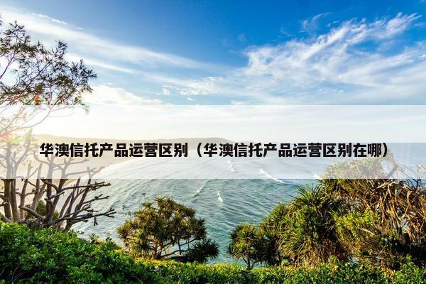 华澳信托产品运营区别（华澳信托产品运营区别在哪）